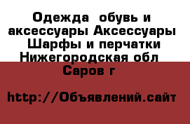 Одежда, обувь и аксессуары Аксессуары - Шарфы и перчатки. Нижегородская обл.,Саров г.